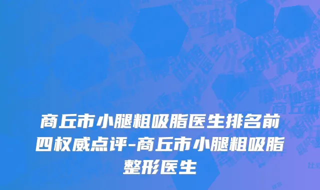 商丘市小腿粗吸脂医生排名前四权威点评-商丘市小腿粗吸脂整形医生