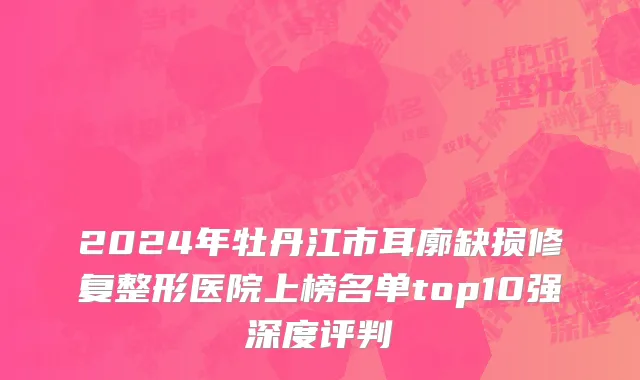 2024年牡丹江市耳廓缺损修复整形医院上榜名单top10强深度评判