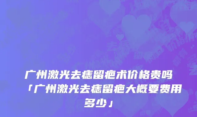 广州激光去痣留疤术价格贵吗「广州激光去痣留疤大概要费用多少」