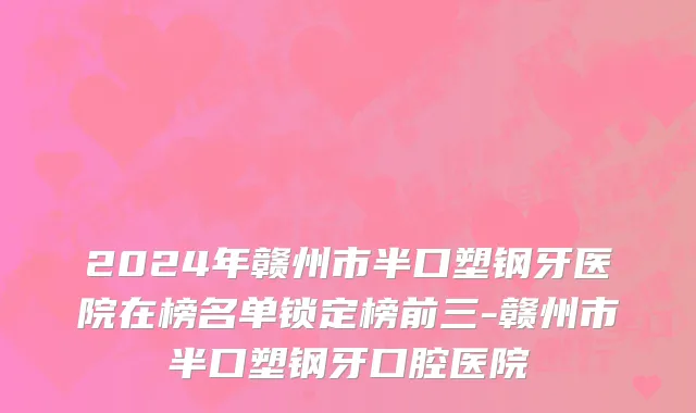 2024年赣州市半口塑钢牙医院在榜名单锁定榜前三-赣州市半口塑钢牙口腔医院