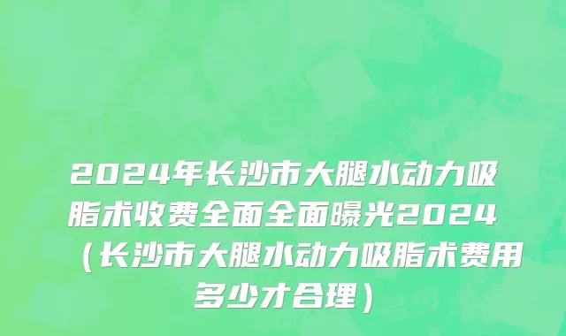 2024年长沙市大腿水动力吸脂术收费全面全面曝光2024（长沙市大腿水动力吸脂术费用多少才合理）