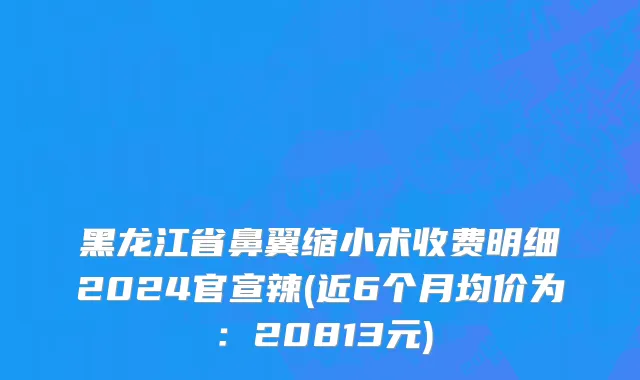 黑龙江省鼻翼缩小术收费明细2024官宣辣(近6个月均价为：20813元)
