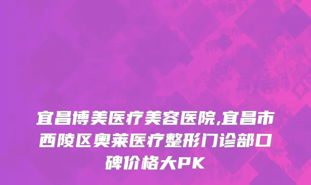 宜昌博美医疗美容医院,宜昌市西陵区奥莱医疗整形门诊部口碑价格大PK
