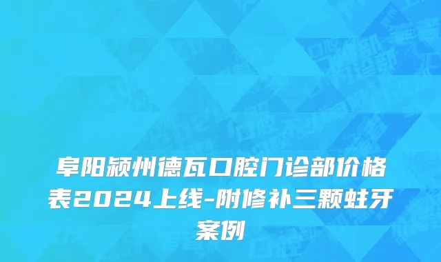 阜阳颍州德瓦口腔门诊部价格表2024上线-附修补三颗蛀牙案例