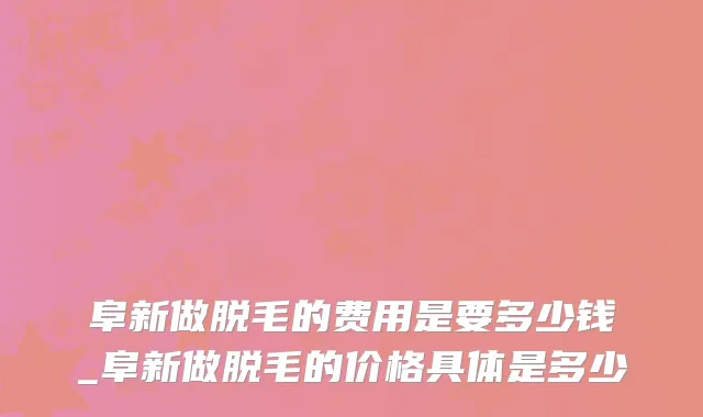 阜新做脱毛的费用是要多少钱_阜新做脱毛的价格具体是多少