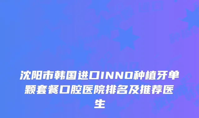 沈阳市韩国进口INNO种植牙单颗套餐口腔医院排名及推荐医生
