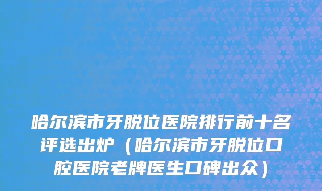 哈尔滨市牙脱位医院排行前十名评选出炉（哈尔滨市牙脱位口腔医院老牌医生口碑出众）