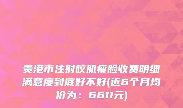 贵港市注射咬肌瘦脸收费明细满意度到底好不好(近6个月均价为：6611元)