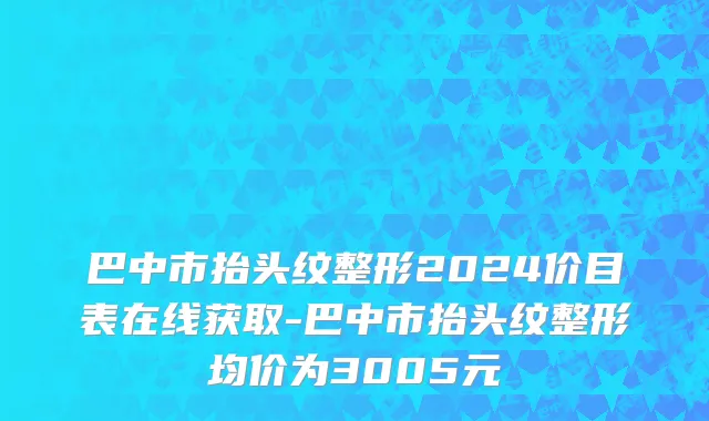 巴中市抬头纹整形2024价目表在线获取-巴中市抬头纹整形均价为3005元