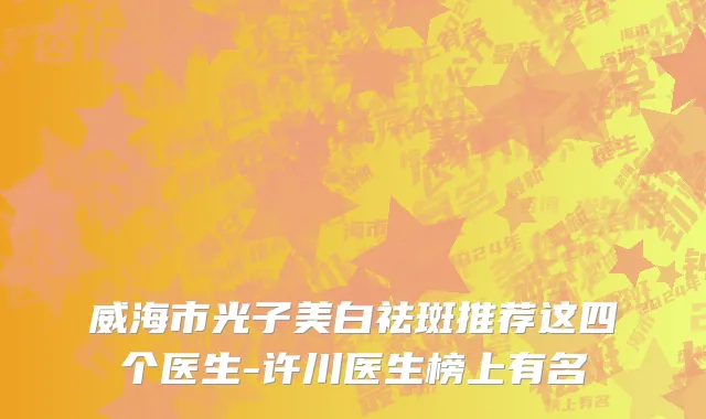 威海市光子美白祛斑推荐这四个医生-许川医生榜上有名
