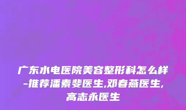 广东水电医院美容整形科怎么样-推荐潘素斐医生,邓春燕医生,高志永医生