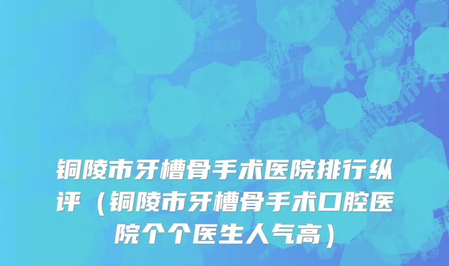 铜陵市牙槽骨手术医院排行纵评（铜陵市牙槽骨手术口腔医院个个医生人气高）