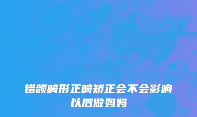 错颌畸形正畸矫正会不会影响以后做妈妈