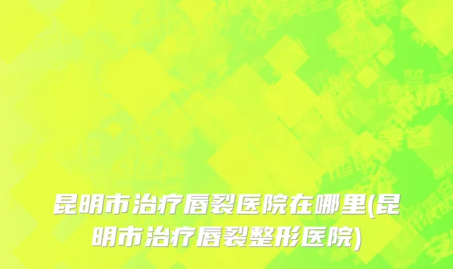 昆明市治疗唇裂医院在哪里(昆明市治疗唇裂整形医院)