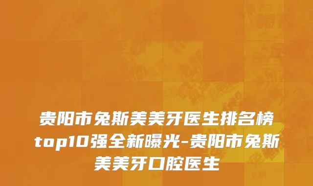 贵阳市兔斯美美牙医生排名榜top10强全新曝光-贵阳市兔斯美美牙口腔医生