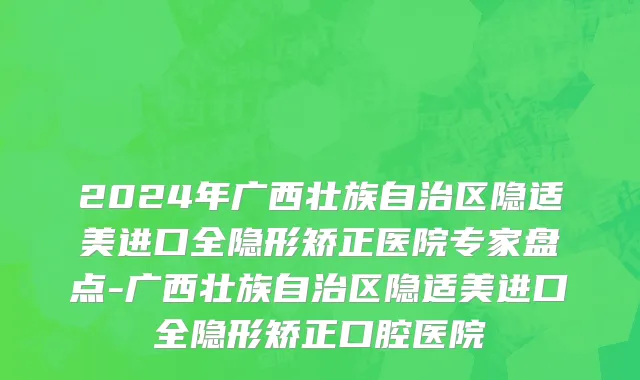 2024年广西壮族自治区隐适美进口全隐形矫正医院专家盘点-广西壮族自治区隐适美进口全隐形矫正口腔医院