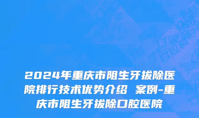 2024年重庆市阻生牙拔除医院排行技术优势介绍 案例-重庆市阻生牙拔除口腔医院