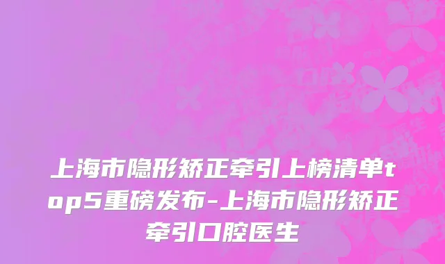 上海市隐形矫正牵引上榜清单top5重磅发布-上海市隐形矫正牵引口腔医生