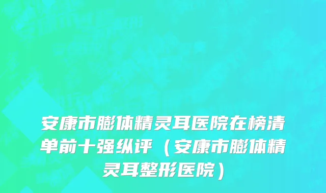 安康市膨体精灵耳医院在榜清单前十强纵评（安康市膨体精灵耳整形医院）