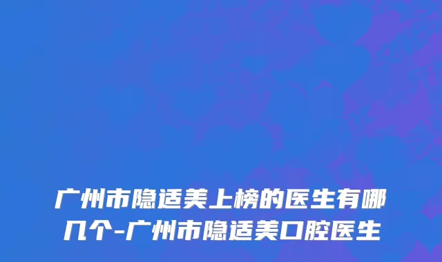 广州市隐适美上榜的医生有哪几个-广州市隐适美口腔医生