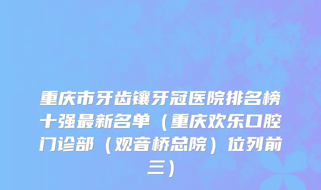 重庆市牙齿镶牙冠医院排名榜十强最新名单（重庆欢乐口腔门诊部（观音桥总院）位列前三）
