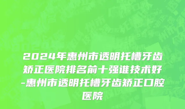 2024年惠州市透明托槽牙齿矫正医院排名前十强谁技术好-惠州市透明托槽牙齿矫正口腔医院