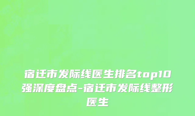 宿迁市发际线医生排名top10强深度盘点-宿迁市发际线整形医生