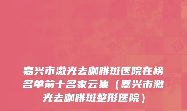 嘉兴市激光去咖啡斑医院在榜名单前十名家云集（嘉兴市激光去咖啡斑整形医院）