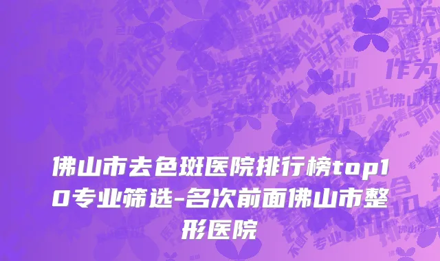 佛山市去色斑医院排行榜top10专业筛选-名次前面佛山市整形医院