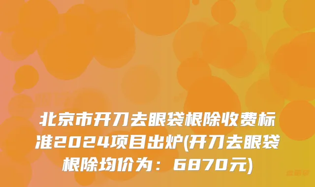 北京市开刀去眼袋根除收费标准2024项目出炉(开刀去眼袋根除均价为：6870元)