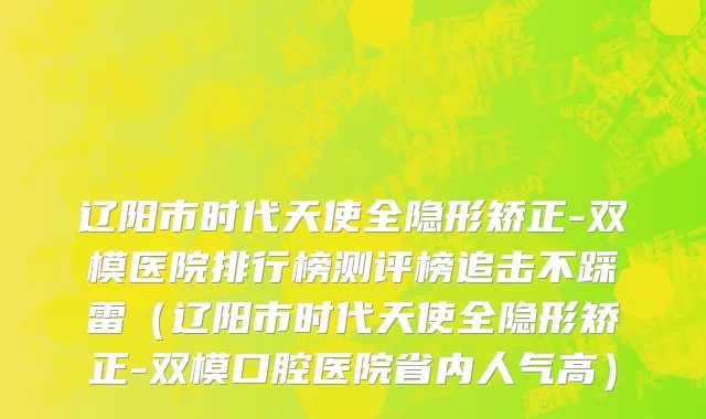 辽阳市时代天使全隐形矫正-双模医院排行榜测评榜追击不踩雷（辽阳市时代天使全隐形矫正-双模口腔医院省内人气高）