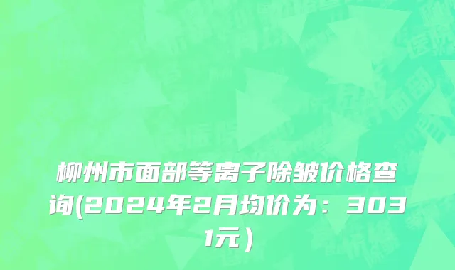 柳州市面部等离子除皱价格查询(2024年2月均价为：3031元）