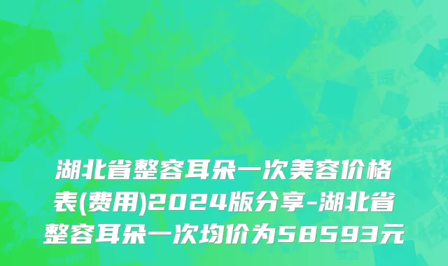 湖北省整容耳朵一次美容价格表(费用)2024版分享-湖北省整容耳朵一次均价为58593元