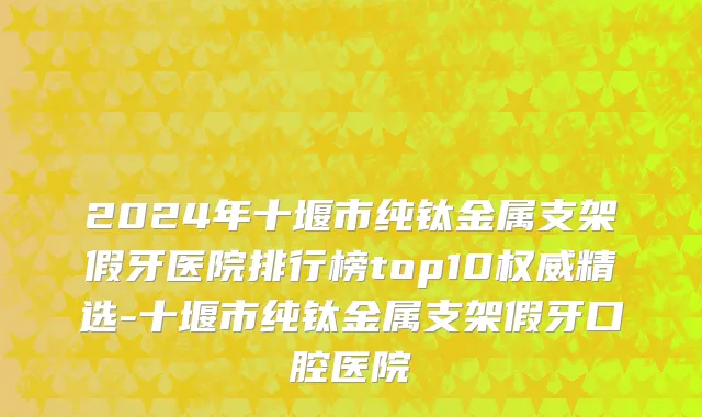 2024年十堰市纯钛金属支架假牙医院排行榜top10权威精选-十堰市纯钛金属支架假牙口腔医院