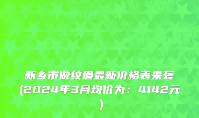 新乡市做纹眉最新价格表来袭(2024年3月均价为：4142元）