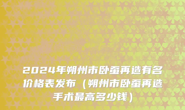 2024年朔州市卧蚕再造有名价格表发布（朔州市卧蚕再造手术最高多少钱）