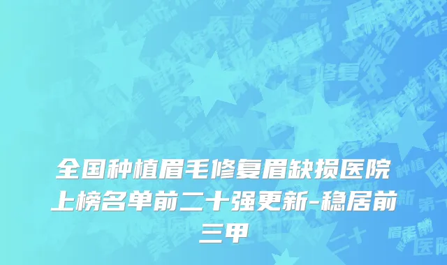 全国种植眉毛修复眉缺损医院上榜名单前二十强更新-稳居前三甲