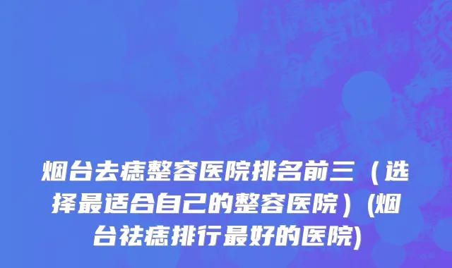 烟台去痣整容医院排名前三（选择最适合自己的整容医院）(烟台祛痣排行最好的医院)