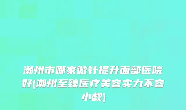 潮州市哪家微针提升面部医院好(潮州至臻医疗美容实力不容小觑)