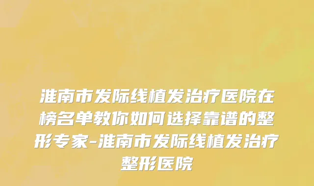 淮南市发际线植发治疗医院在榜名单教你如何选择靠谱的整形专家-淮南市发际线植发治疗整形医院