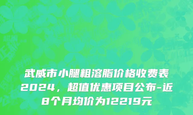 武威市小腿粗溶脂价格收费表2024，超值优惠项目公布-近8个月均价为12219元