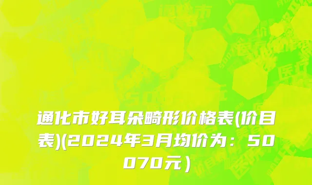 通化市好耳朵畸形价格表(价目表)(2024年3月均价为：50070元）
