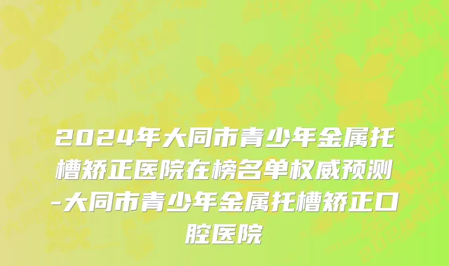 2024年大同市青少年金属托槽矫正医院在榜名单权威预测-大同市青少年金属托槽矫正口腔医院