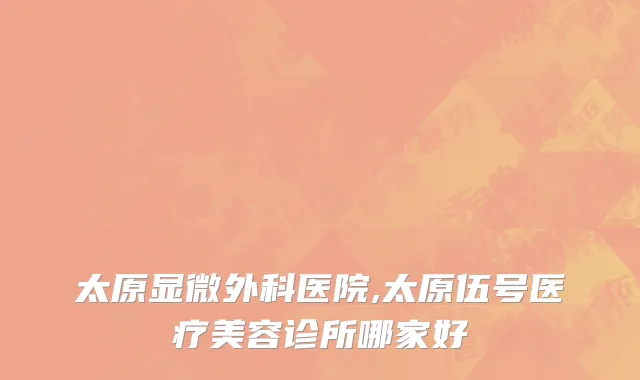 太原显微外科医院,太原伍号医疗美容诊所哪家好