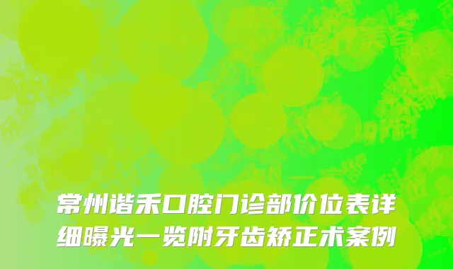 常州谐禾口腔门诊部价位表详细曝光一览附牙齿矫正术案例