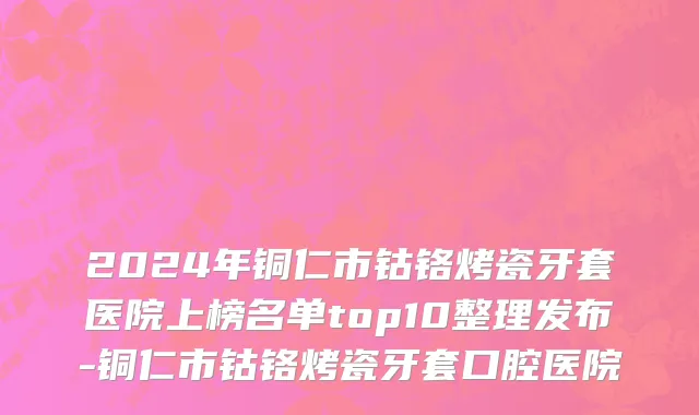 2024年铜仁市钴铬烤瓷牙套医院上榜名单top10整理发布-铜仁市钴铬烤瓷牙套口腔医院