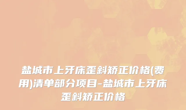 盐城市上牙床歪斜矫正价格(费用)清单部分项目-盐城市上牙床歪斜矫正价格