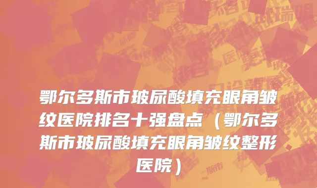 鄂尔多斯市玻尿酸填充眼角皱纹医院排名十强盘点（鄂尔多斯市玻尿酸填充眼角皱纹整形医院）