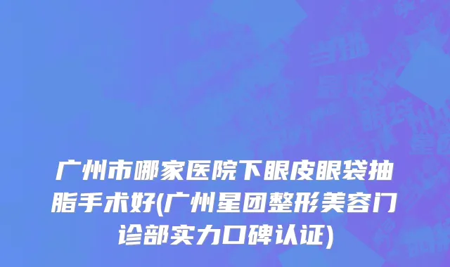 广州市哪家医院下眼皮眼袋抽脂手术好(广州星团整形美容门诊部实力口碑认证)