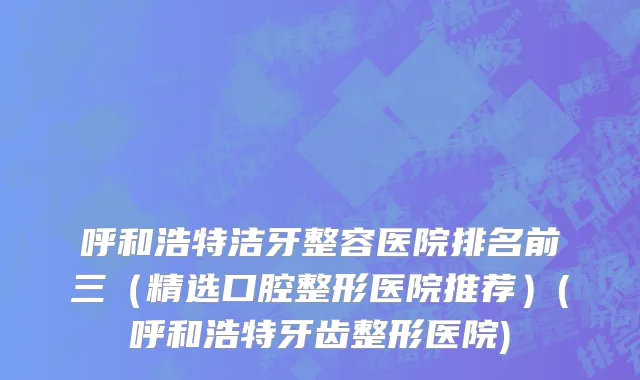 呼和浩特洁牙整容医院排名前三（精选口腔整形医院推荐）(呼和浩特牙齿整形医院)